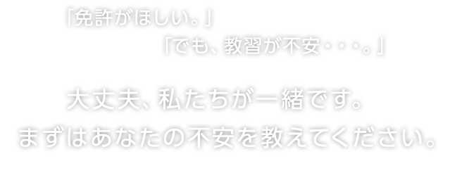 「免許がほしい。」「でも、教習が不安・・・。」大丈夫、私たちが一緒です。まずはあなたの不安を教えてください。